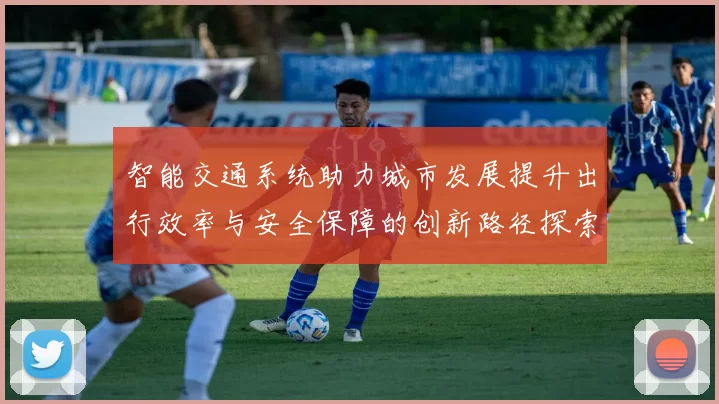 智能交通系统助力城市发展提升出行效率与安全保障的创新路径探索