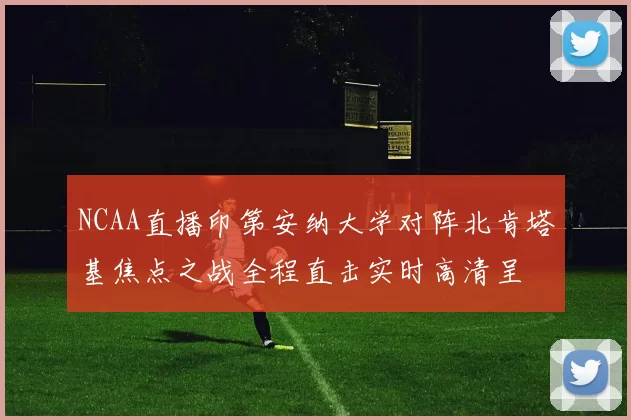 NCAA直播印第安纳大学对阵北肯塔基焦点之战全程直击实时高清呈