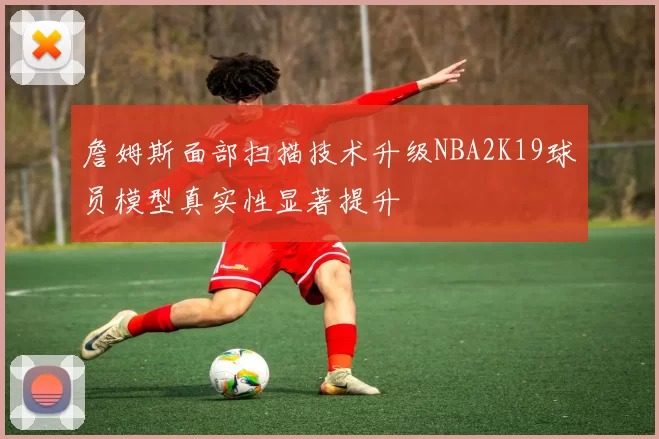詹姆斯面部扫描技术升级NBA2K19球员模型真实性显著提升