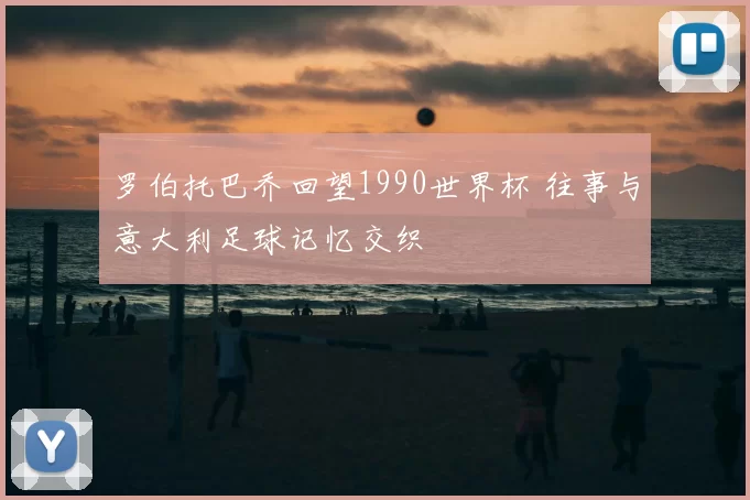 罗伯托巴乔回望1990世界杯 往事与意大利足球记忆交织
