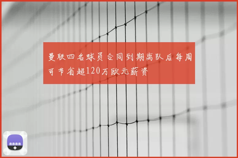 曼联四名球员合同到期离队后每周可节省超120万欧元薪资