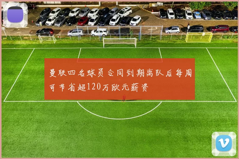 曼联四名球员合同到期离队后每周可节省超120万欧元薪资