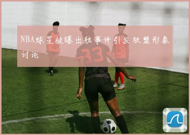 NBA球星被曝出轨事件引发联盟形象讨论