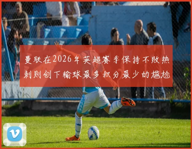 曼联在2026年英超赛季保持不败热刺则创下输球最多积分最少的尴尬纪录