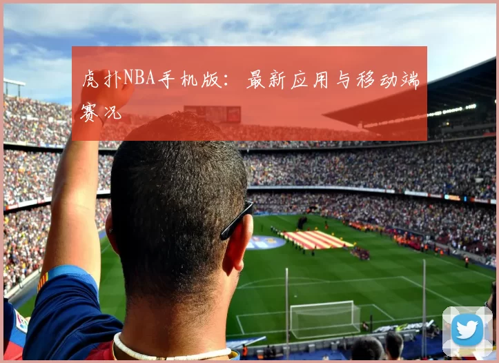 虎扑NBA手机版：最新应用与移动端赛况