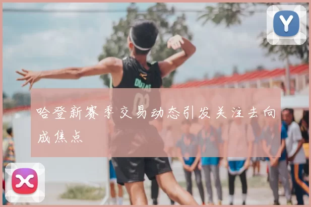 哈登新赛季交易动态引发关注去向成焦点