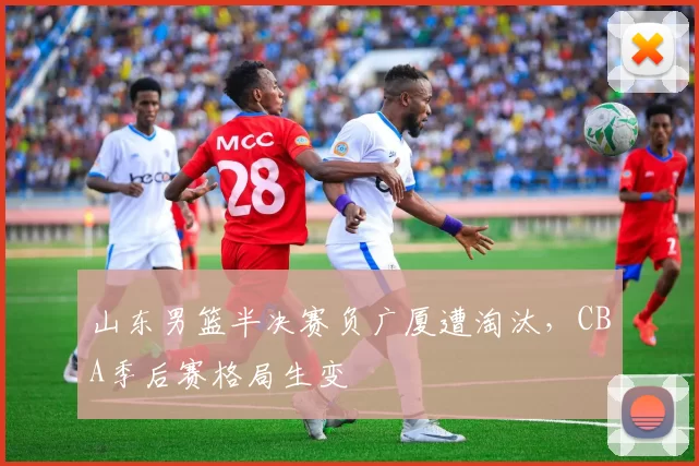 山东男篮半决赛负广厦遭淘汰,CBA季后赛格局生变