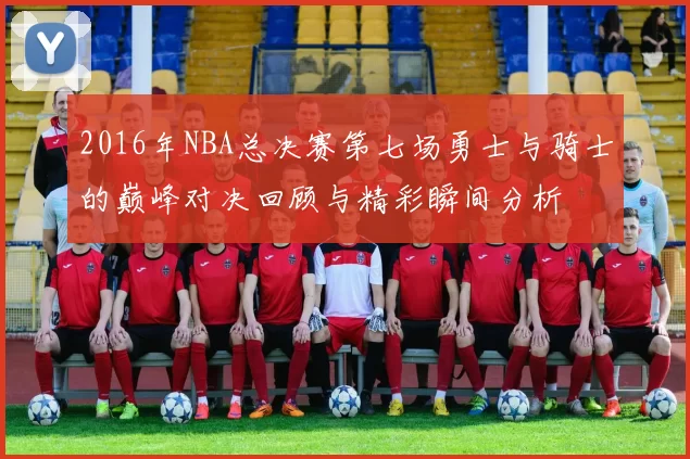 2016年NBA总决赛第七场勇士与骑士的巅峰对决回顾与精彩瞬间分析