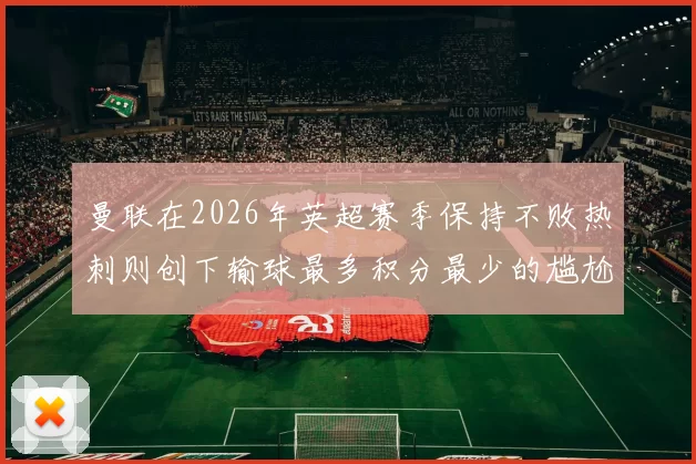 曼联在2026年英超赛季保持不败热刺则创下输球最多积分最少的尴尬纪录
