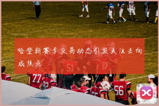 哈登新赛季交易动态引发关注去向成焦点