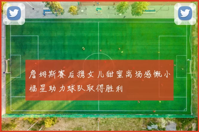 詹姆斯赛后携女儿甜蜜离场感慨小福星助力球队取得胜利