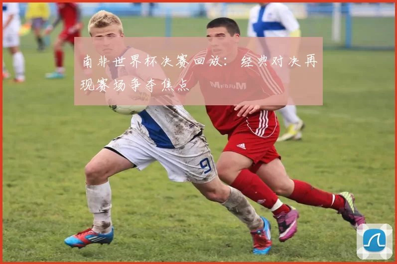南非世界杯决赛回放：经典对决再现赛场争夺焦点