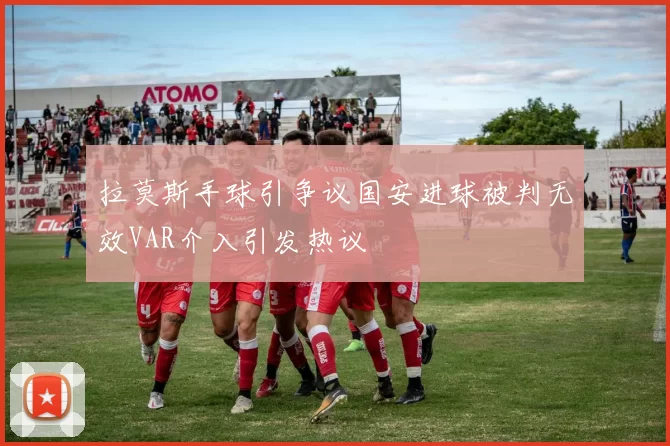 拉莫斯手球引争议国安进球被判无效VAR介入引发热议