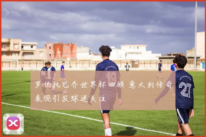 罗伯托巴乔世界杯回顾 意大利传奇表现引发球迷关注