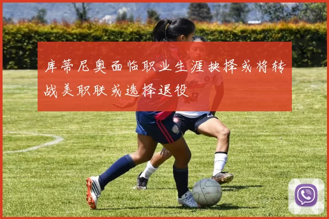 库蒂尼奥面临职业生涯抉择或将转战美职联或选择退役