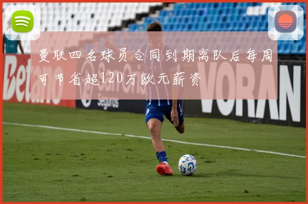 曼联四名球员合同到期离队后每周可节省超120万欧元薪资