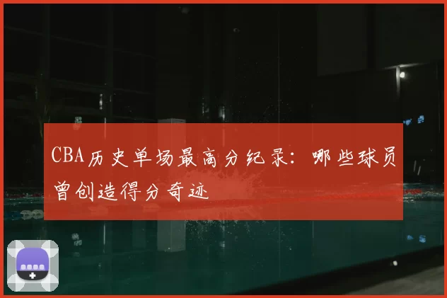 CBA历史单场最高分纪录:哪些球员曾创造得分奇迹