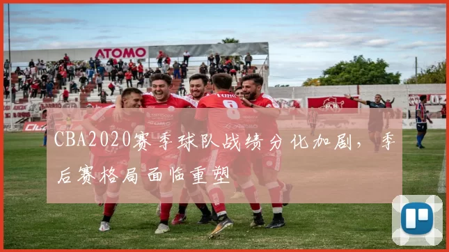 CBA2020赛季球队战绩分化加剧,季后赛格局面临重塑