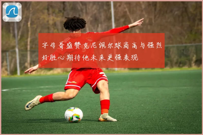 字母哥盛赞克尼佩尔球商高与强烈好胜心期待他未来更强表现