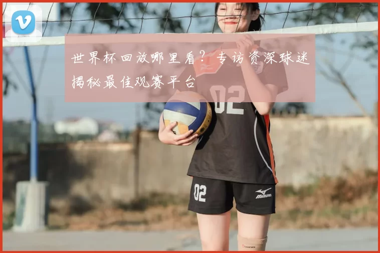 世界杯回放哪里看?专访资深球迷揭秘最佳观赛平台