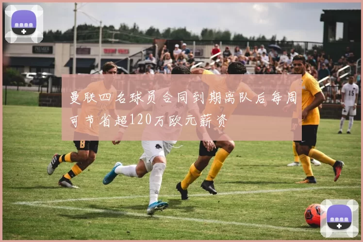 曼联四名球员合同到期离队后每周可节省超120万欧元薪资
