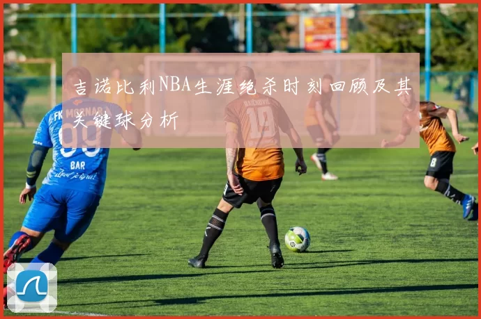 吉诺比利NBA生涯绝杀时刻回顾及其关键球分析