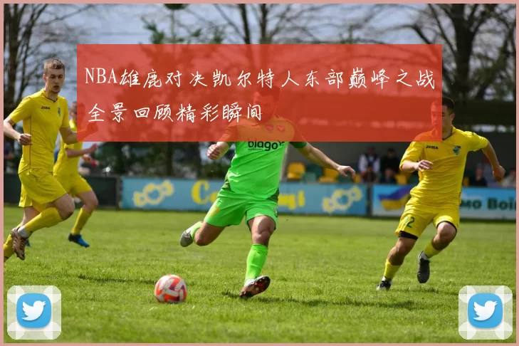 NBA雄鹿对决凯尔特人东部巅峰之战全景回顾精彩瞬间