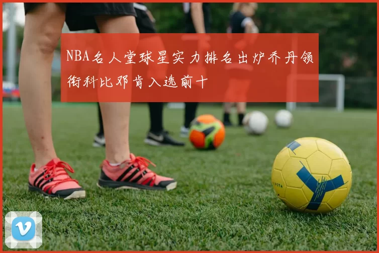 NBA名人堂球星实力排名出炉乔丹领衔科比邓肯入选前十