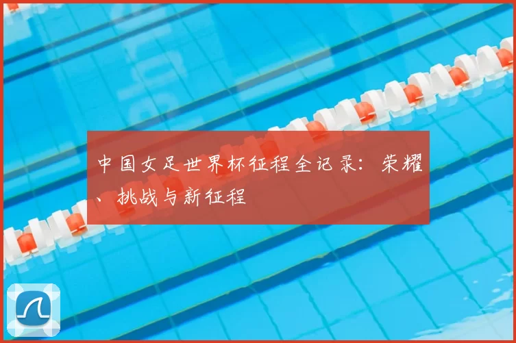 中国女足世界杯征程全记录:荣耀、挑战与新征程