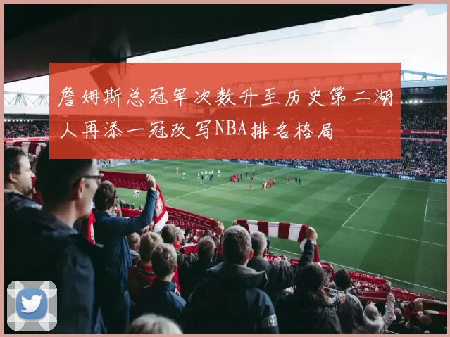 詹姆斯总冠军次数升至历史第二湖人再添一冠改写NBA排名格局