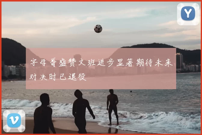 字母哥盛赞文班进步显著期待未来对决时已退役