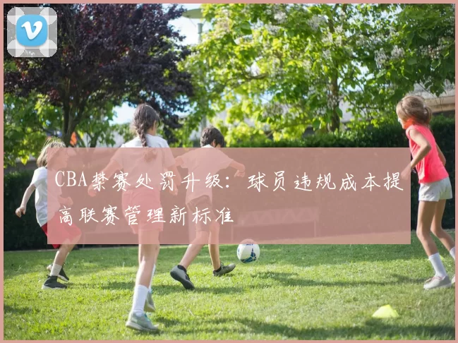 CBA禁赛处罚升级：球员违规成本提高联赛管理新标准