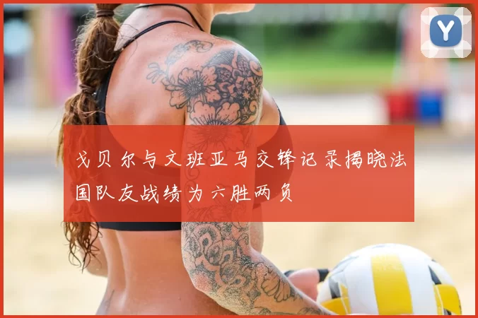 戈贝尔与文班亚马交锋记录揭晓法国队友战绩为六胜两负