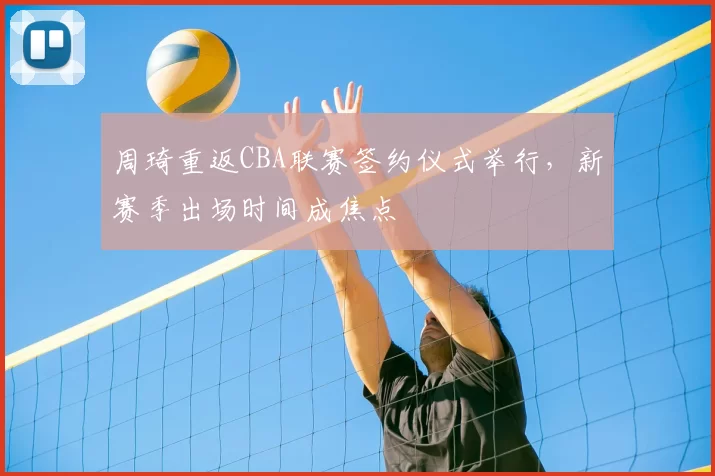 周琦重返CBA联赛签约仪式举行，新赛季出场时间成焦点