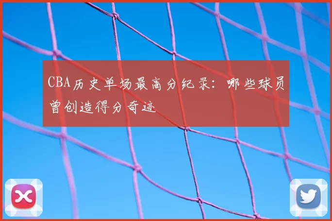 CBA历史单场最高分纪录:哪些球员曾创造得分奇迹