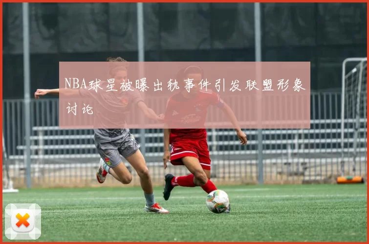 NBA球星被曝出轨事件引发联盟形象讨论