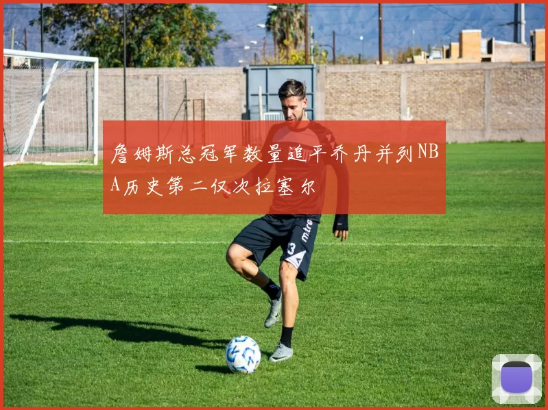 詹姆斯总冠军数量追平乔丹并列NBA历史第二仅次拉塞尔