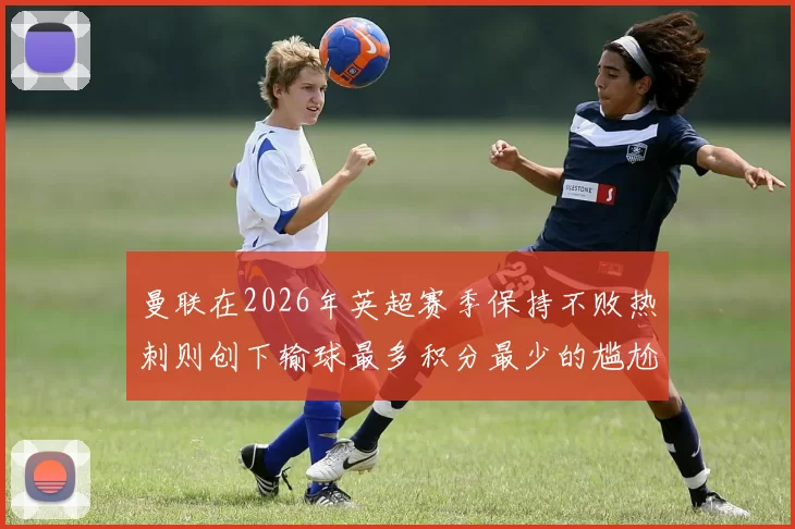 曼联在2026年英超赛季保持不败热刺则创下输球最多积分最少的尴尬纪录