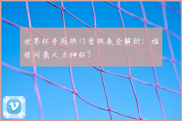世界杯夺冠热门晋级表全解析：谁将问鼎大力神杯？