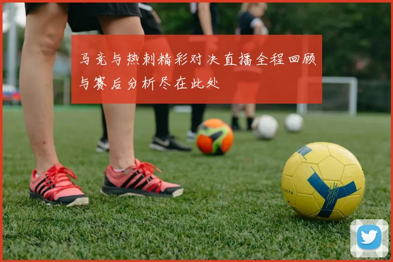 马竞与热刺精彩对决直播全程回顾与赛后分析尽在此处