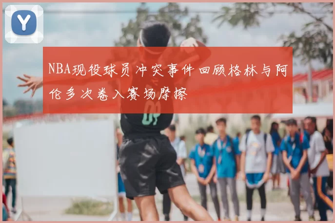 NBA现役球员冲突事件回顾格林与阿伦多次卷入赛场摩擦