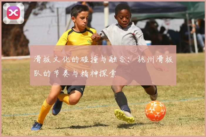 滑板文化的碰撞与融合：杭州滑板队的节奏与精神探索