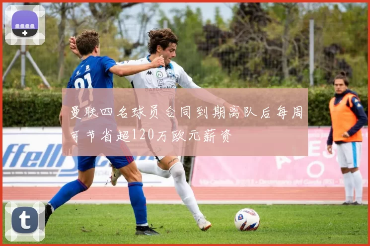曼联四名球员合同到期离队后每周可节省超120万欧元薪资
