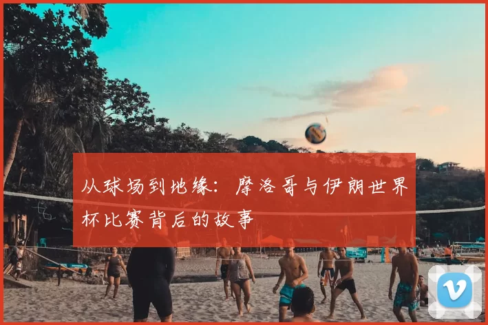 从球场到地缘：摩洛哥与伊朗世界杯比赛背后的故事