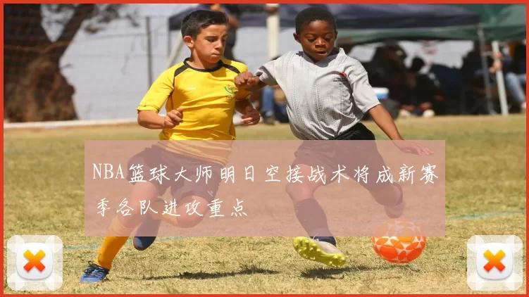 NBA篮球大师明日空接战术将成新赛季各队进攻重点