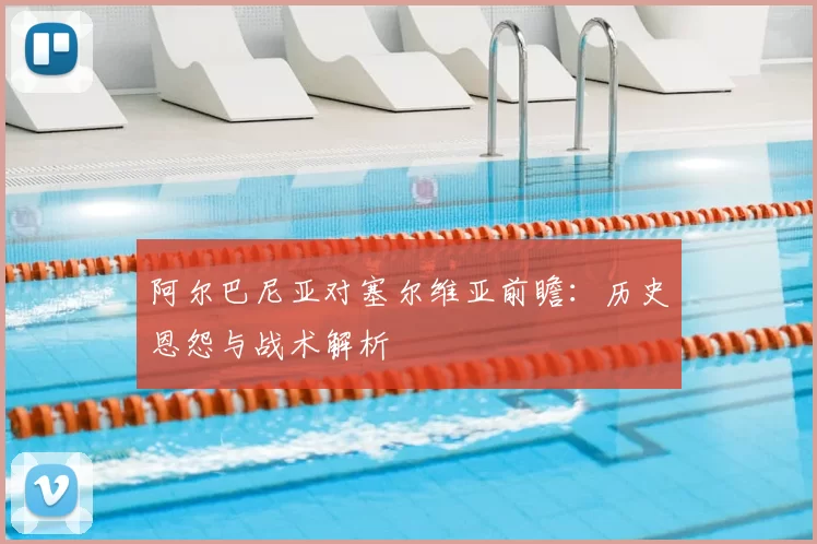 阿尔巴尼亚对塞尔维亚前瞻：历史恩怨与战术解析