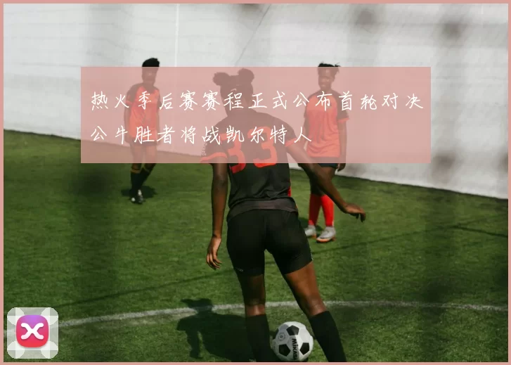 热火季后赛赛程正式公布首轮对决公牛胜者将战凯尔特人