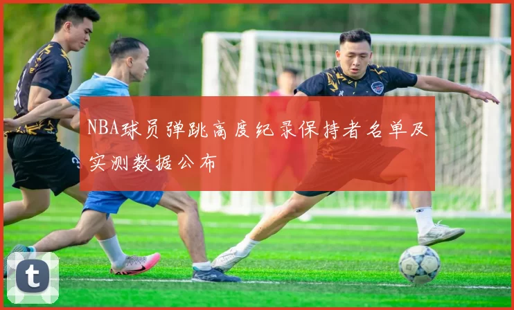 NBA球员弹跳高度纪录保持者名单及实测数据公布