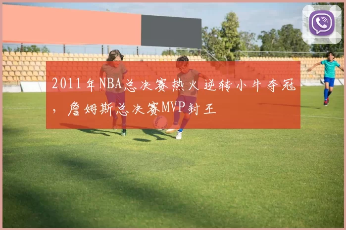 2011年NBA总决赛热火逆转小牛夺冠，詹姆斯总决赛MVP封王