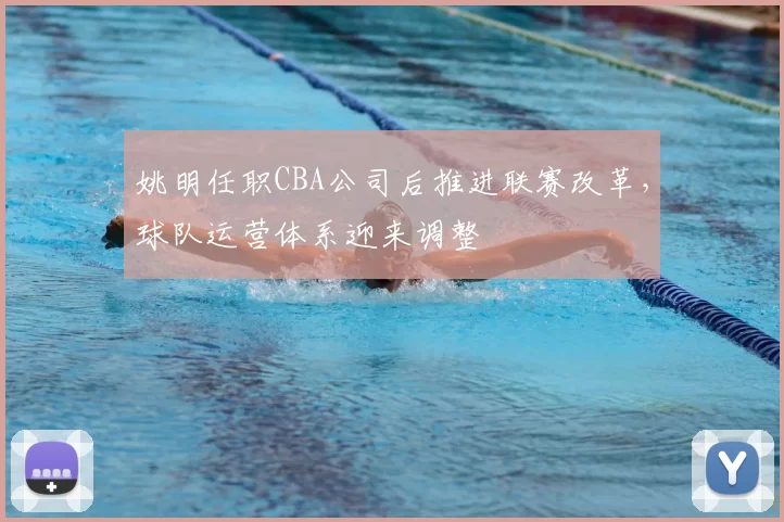 姚明任职CBA公司后推进联赛改革，球队运营体系迎来调整